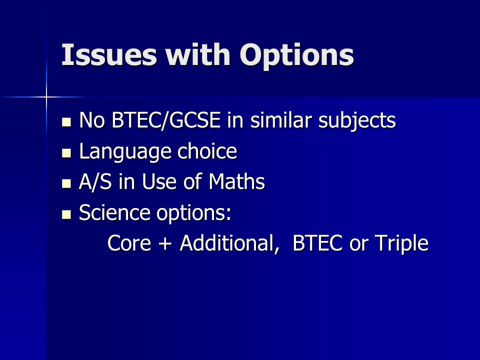 Issues with Options No BTEC/GCSE in similar subjects No BTEC/GCSE in similar subjects Language choice Language choice A/S in Use of Maths A/S in Use of Maths Science options: Science options: Core + Additional, BTEC or Triple Core + Additional, BTEC or Triple
