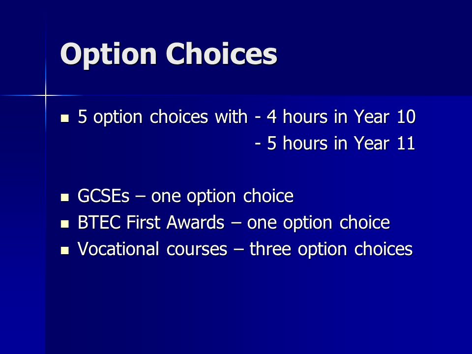 Option Choices 5 option choices with - 4 hours in Year 10 5 option choices with - 4 hours in Year hours in Year hours in Year 11 GCSEs – one option choice GCSEs – one option choice BTEC First Awards – one option choice BTEC First Awards – one option choice Vocational courses – three option choices Vocational courses – three option choices