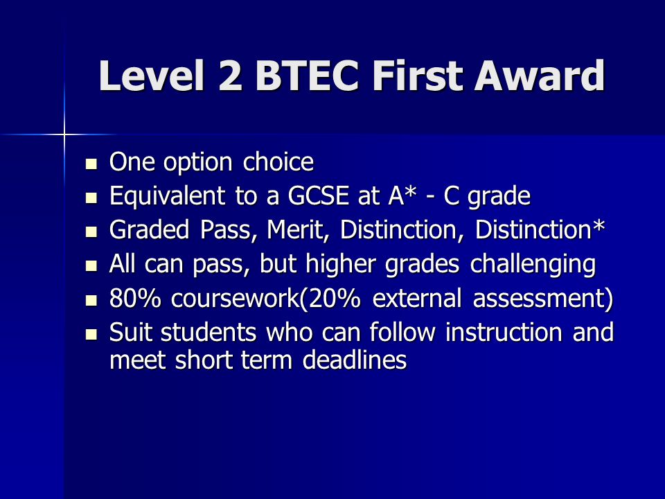 Level 2 BTEC First Award One option choice One option choice Equivalent to a GCSE at A* - C grade Equivalent to a GCSE at A* - C grade Graded Pass, Merit, Distinction, Distinction* Graded Pass, Merit, Distinction, Distinction* All can pass, but higher grades challenging All can pass, but higher grades challenging 80% coursework(20% external assessment) 80% coursework(20% external assessment) Suit students who can follow instruction and meet short term deadlines Suit students who can follow instruction and meet short term deadlines