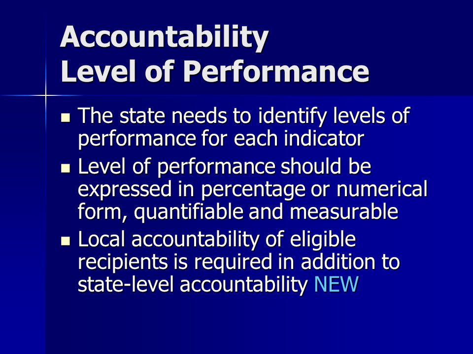 Accountability Level of Performance The state needs to identify levels of performance for each indicator The state needs to identify levels of performance for each indicator Level of performance should be expressed in percentage or numerical form, quantifiable and measurable Level of performance should be expressed in percentage or numerical form, quantifiable and measurable Local accountability of eligible recipients is required in addition to state-level accountability NEW Local accountability of eligible recipients is required in addition to state-level accountability NEW
