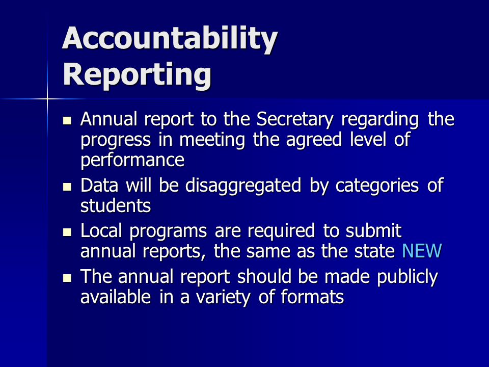 Accountability Reporting Annual report to the Secretary regarding the progress in meeting the agreed level of performance Annual report to the Secretary regarding the progress in meeting the agreed level of performance Data will be disaggregated by categories of students Data will be disaggregated by categories of students Local programs are required to submit annual reports, the same as the state NEW Local programs are required to submit annual reports, the same as the state NEW The annual report should be made publicly available in a variety of formats The annual report should be made publicly available in a variety of formats
