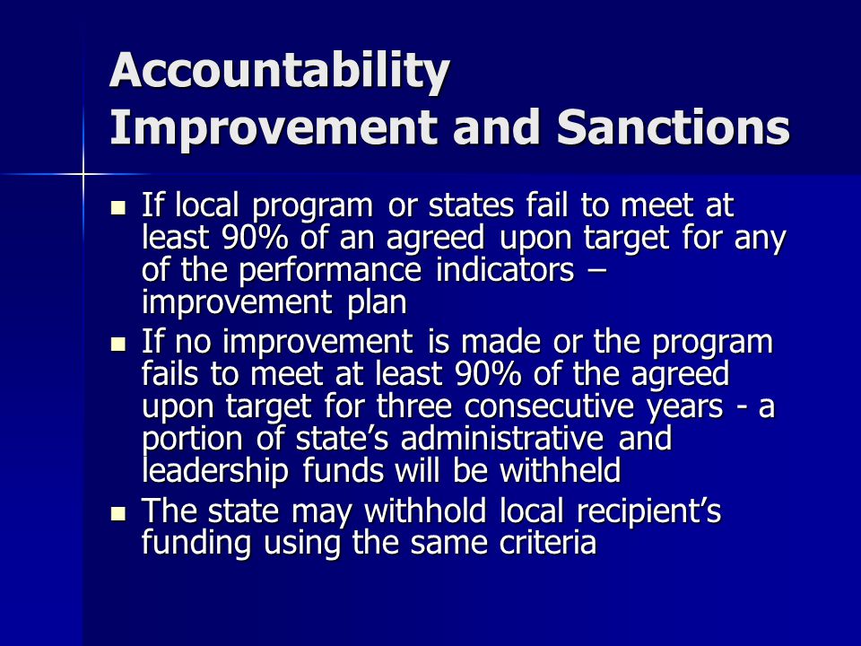 Accountability Improvement and Sanctions If local program or states fail to meet at least 90% of an agreed upon target for any of the performance indicators – improvement plan If local program or states fail to meet at least 90% of an agreed upon target for any of the performance indicators – improvement plan If no improvement is made or the program fails to meet at least 90% of the agreed upon target for three consecutive years - a portion of state’s administrative and leadership funds will be withheld If no improvement is made or the program fails to meet at least 90% of the agreed upon target for three consecutive years - a portion of state’s administrative and leadership funds will be withheld The state may withhold local recipient’s funding using the same criteria The state may withhold local recipient’s funding using the same criteria