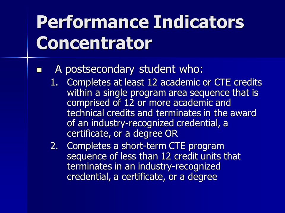 Performance Indicators Concentrator A postsecondary student who: A postsecondary student who: 1.Completes at least 12 academic or CTE credits within a single program area sequence that is comprised of 12 or more academic and technical credits and terminates in the award of an industry-recognized credential, a certificate, or a degree OR 2.Completes a short-term CTE program sequence of less than 12 credit units that terminates in an industry-recognized credential, a certificate, or a degree
