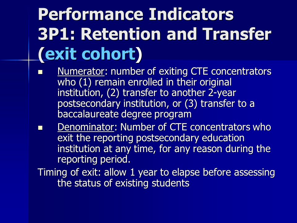 Performance Indicators 3P1: Retention and Transfer (exit cohort) Numerator: number of exiting CTE concentrators who (1) remain enrolled in their original institution, (2) transfer to another 2-year postsecondary institution, or (3) transfer to a baccalaureate degree program Numerator: number of exiting CTE concentrators who (1) remain enrolled in their original institution, (2) transfer to another 2-year postsecondary institution, or (3) transfer to a baccalaureate degree program Denominator: Number of CTE concentrators who exit the reporting postsecondary education institution at any time, for any reason during the reporting period.