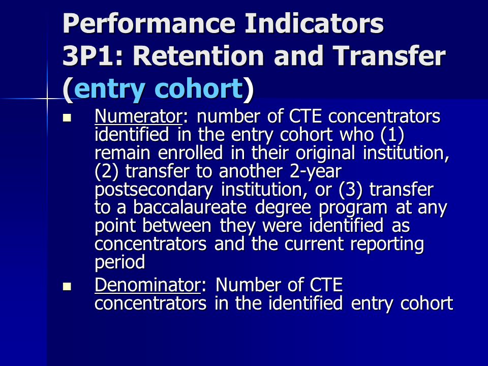 Performance Indicators 3P1: Retention and Transfer (entry cohort) Numerator: number of CTE concentrators identified in the entry cohort who (1) remain enrolled in their original institution, (2) transfer to another 2-year postsecondary institution, or (3) transfer to a baccalaureate degree program at any point between they were identified as concentrators and the current reporting period Numerator: number of CTE concentrators identified in the entry cohort who (1) remain enrolled in their original institution, (2) transfer to another 2-year postsecondary institution, or (3) transfer to a baccalaureate degree program at any point between they were identified as concentrators and the current reporting period Denominator: Number of CTE concentrators in the identified entry cohort Denominator: Number of CTE concentrators in the identified entry cohort