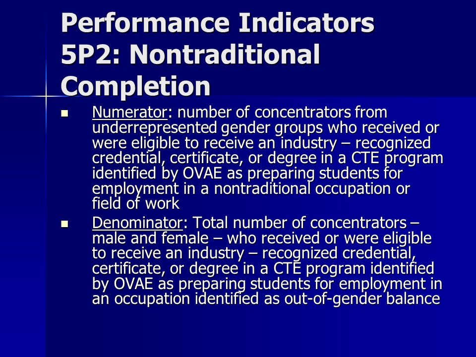 Performance Indicators 5P2: Nontraditional Completion Numerator: number of concentrators from underrepresented gender groups who received or were eligible to receive an industry – recognized credential, certificate, or degree in a CTE program identified by OVAE as preparing students for employment in a nontraditional occupation or field of work Numerator: number of concentrators from underrepresented gender groups who received or were eligible to receive an industry – recognized credential, certificate, or degree in a CTE program identified by OVAE as preparing students for employment in a nontraditional occupation or field of work Denominator: Total number of concentrators – male and female – who received or were eligible to receive an industry – recognized credential, certificate, or degree in a CTE program identified by OVAE as preparing students for employment in an occupation identified as out-of-gender balance Denominator: Total number of concentrators – male and female – who received or were eligible to receive an industry – recognized credential, certificate, or degree in a CTE program identified by OVAE as preparing students for employment in an occupation identified as out-of-gender balance