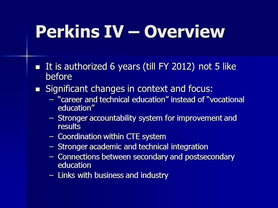 Perkins IV – Overview It is authorized 6 years (till FY 2012) not 5 like before It is authorized 6 years (till FY 2012) not 5 like before Significant changes in context and focus: Significant changes in context and focus: – career and technical education instead of vocational education –Stronger accountability system for improvement and results –Coordination within CTE system –Stronger academic and technical integration –Connections between secondary and postsecondary education –Links with business and industry