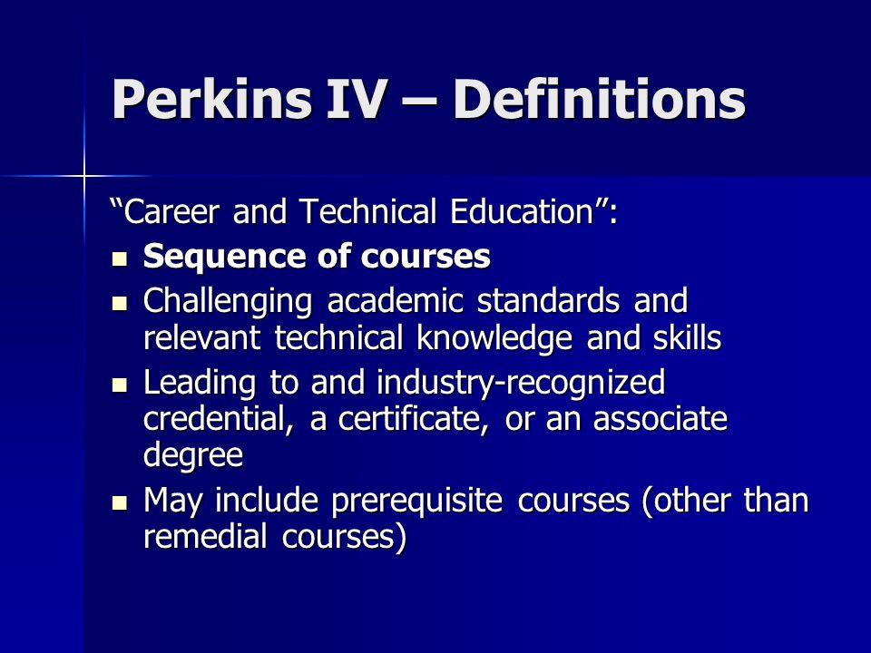 Perkins IV – Definitions Career and Technical Education : Sequence of courses Sequence of courses Challenging academic standards and relevant technical knowledge and skills Challenging academic standards and relevant technical knowledge and skills Leading to and industry-recognized credential, a certificate, or an associate degree Leading to and industry-recognized credential, a certificate, or an associate degree May include prerequisite courses (other than remedial courses) May include prerequisite courses (other than remedial courses)