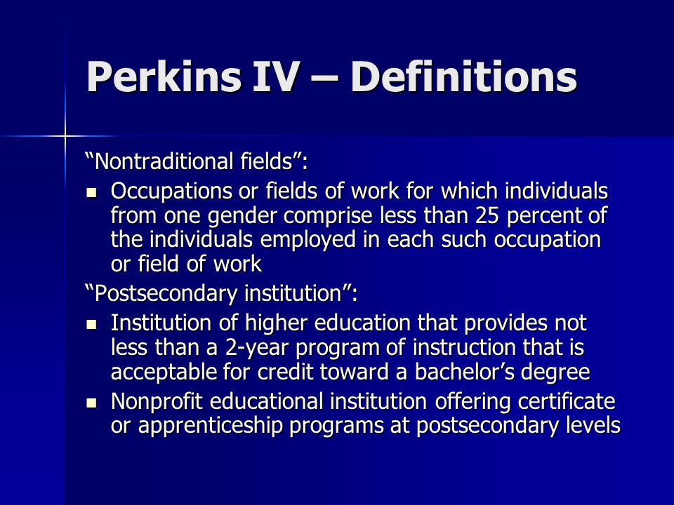 Perkins IV – Definitions Nontraditional fields : Occupations or fields of work for which individuals from one gender comprise less than 25 percent of the individuals employed in each such occupation or field of work Occupations or fields of work for which individuals from one gender comprise less than 25 percent of the individuals employed in each such occupation or field of work Postsecondary institution : Institution of higher education that provides not less than a 2-year program of instruction that is acceptable for credit toward a bachelor’s degree Institution of higher education that provides not less than a 2-year program of instruction that is acceptable for credit toward a bachelor’s degree Nonprofit educational institution offering certificate or apprenticeship programs at postsecondary levels Nonprofit educational institution offering certificate or apprenticeship programs at postsecondary levels