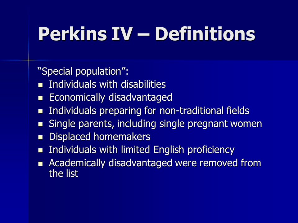 Perkins IV – Definitions Special population : Individuals with disabilities Individuals with disabilities Economically disadvantaged Economically disadvantaged Individuals preparing for non-traditional fields Individuals preparing for non-traditional fields Single parents, including single pregnant women Single parents, including single pregnant women Displaced homemakers Displaced homemakers Individuals with limited English proficiency Individuals with limited English proficiency Academically disadvantaged were removed from the list Academically disadvantaged were removed from the list