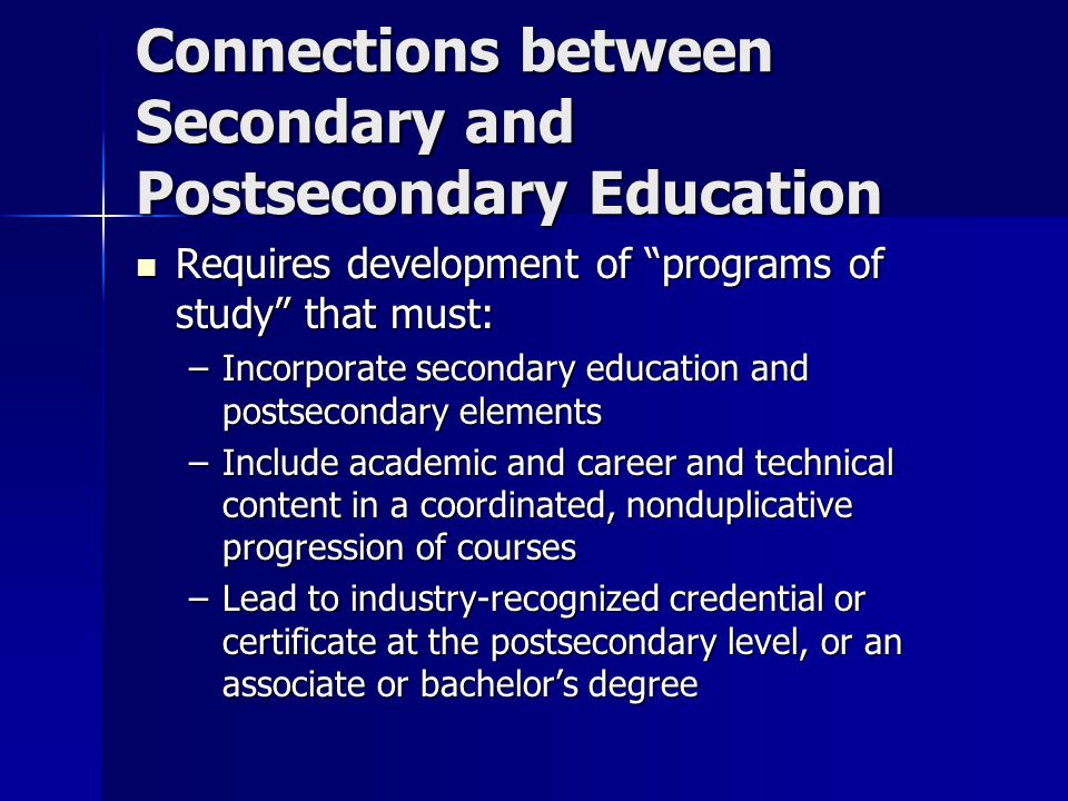 Connections between Secondary and Postsecondary Education Requires development of programs of study that must: Requires development of programs of study that must: –Incorporate secondary education and postsecondary elements –Include academic and career and technical content in a coordinated, nonduplicative progression of courses –Lead to industry-recognized credential or certificate at the postsecondary level, or an associate or bachelor’s degree