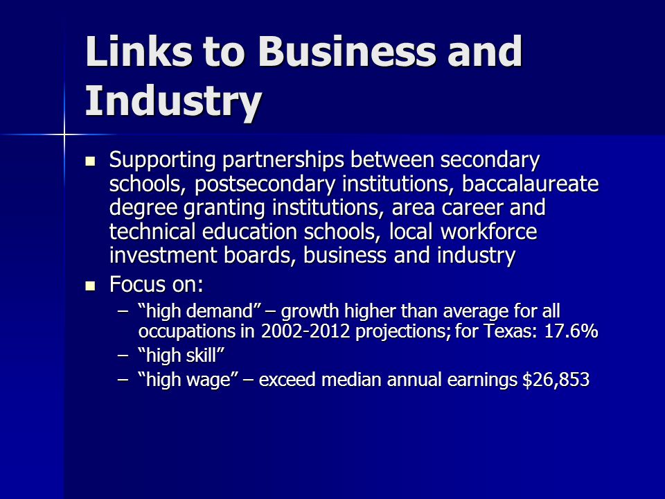 Links to Business and Industry Supporting partnerships between secondary schools, postsecondary institutions, baccalaureate degree granting institutions, area career and technical education schools, local workforce investment boards, business and industry Supporting partnerships between secondary schools, postsecondary institutions, baccalaureate degree granting institutions, area career and technical education schools, local workforce investment boards, business and industry Focus on: Focus on: – high demand – growth higher than average for all occupations in projections; for Texas: 17.6% – high skill – high wage – exceed median annual earnings $26,853