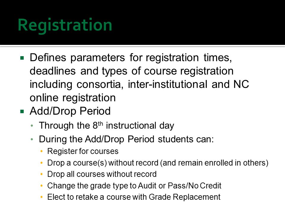  Defines parameters for registration times, deadlines and types of course registration including consortia, inter-institutional and NC online registration  Add/Drop Period Through the 8 th instructional day During the Add/Drop Period students can: Register for courses Drop a course(s) without record (and remain enrolled in others) Drop all courses without record Change the grade type to Audit or Pass/No Credit Elect to retake a course with Grade Replacement