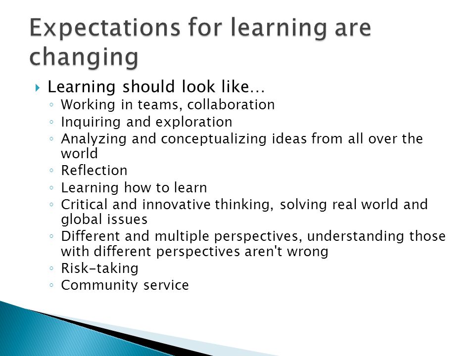  Learning should look like… ◦ Working in teams, collaboration ◦ Inquiring and exploration ◦ Analyzing and conceptualizing ideas from all over the world ◦ Reflection ◦ Learning how to learn ◦ Critical and innovative thinking, solving real world and global issues ◦ Different and multiple perspectives, understanding those with different perspectives aren t wrong ◦ Risk-taking ◦ Community service