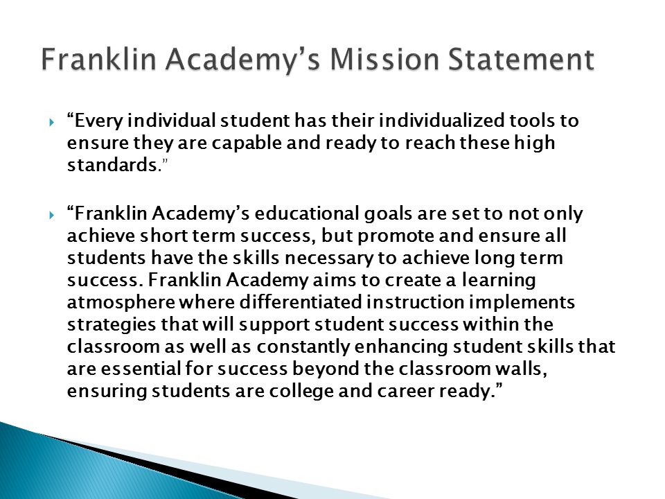 Every individual student has their individualized tools to ensure they are capable and ready to reach these high standards.  Franklin Academy’s educational goals are set to not only achieve short term success, but promote and ensure all students have the skills necessary to achieve long term success.