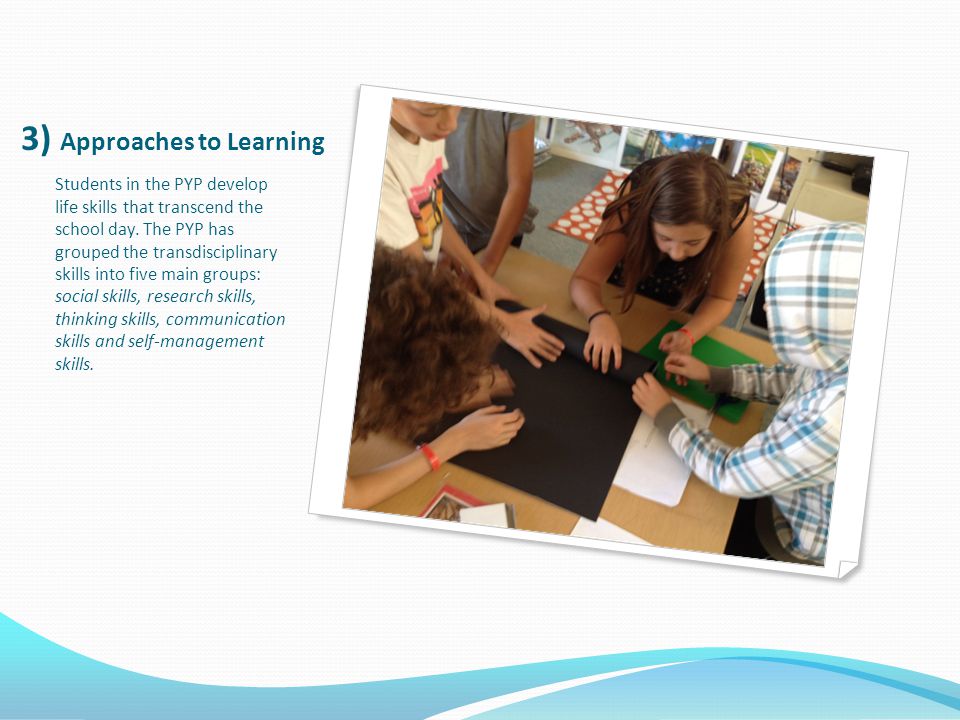 3) Approaches to Learning Students in the PYP develop life skills that transcend the school day.