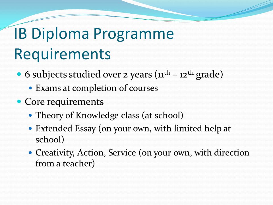 IB Diploma Programme Requirements 6 subjects studied over 2 years (11 th – 12 th grade) Exams at completion of courses Core requirements Theory of Knowledge class (at school) Extended Essay (on your own, with limited help at school) Creativity, Action, Service (on your own, with direction from a teacher)