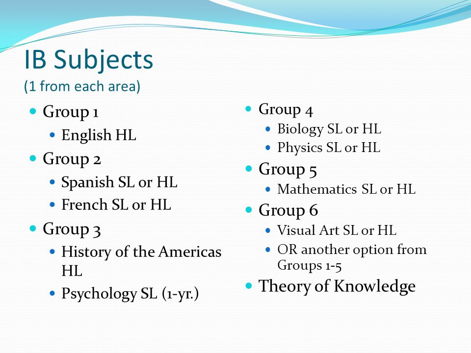 IB Subjects (1 from each area) Group 1 English HL Group 2 Spanish SL or HL French SL or HL Group 3 History of the Americas HL Psychology SL (1-yr.) Group 4 Biology SL or HL Physics SL or HL Group 5 Mathematics SL or HL Group 6 Visual Art SL or HL OR another option from Groups 1-5 Theory of Knowledge