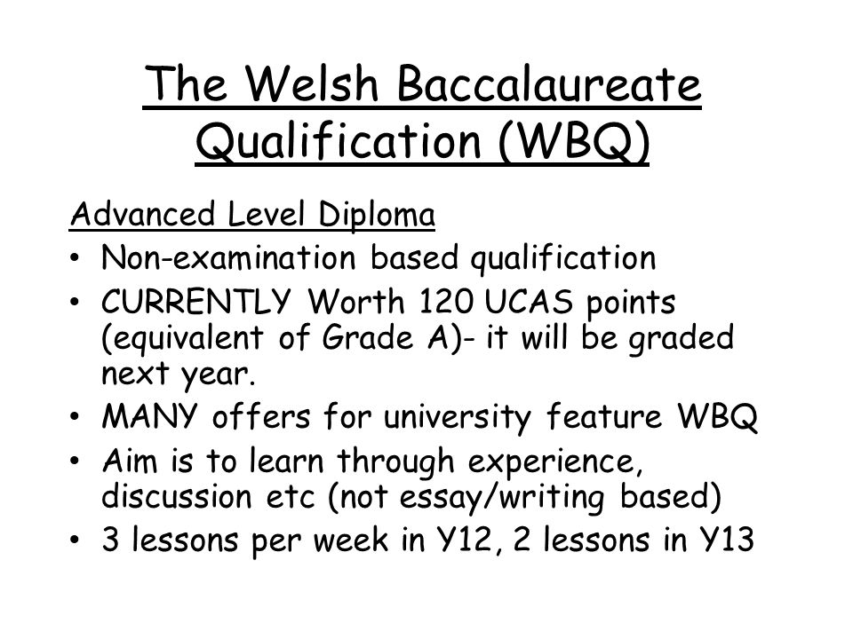 The Welsh Baccalaureate Qualification (WBQ) Advanced Level Diploma Non-examination based qualification CURRENTLY Worth 120 UCAS points (equivalent of Grade A)- it will be graded next year.