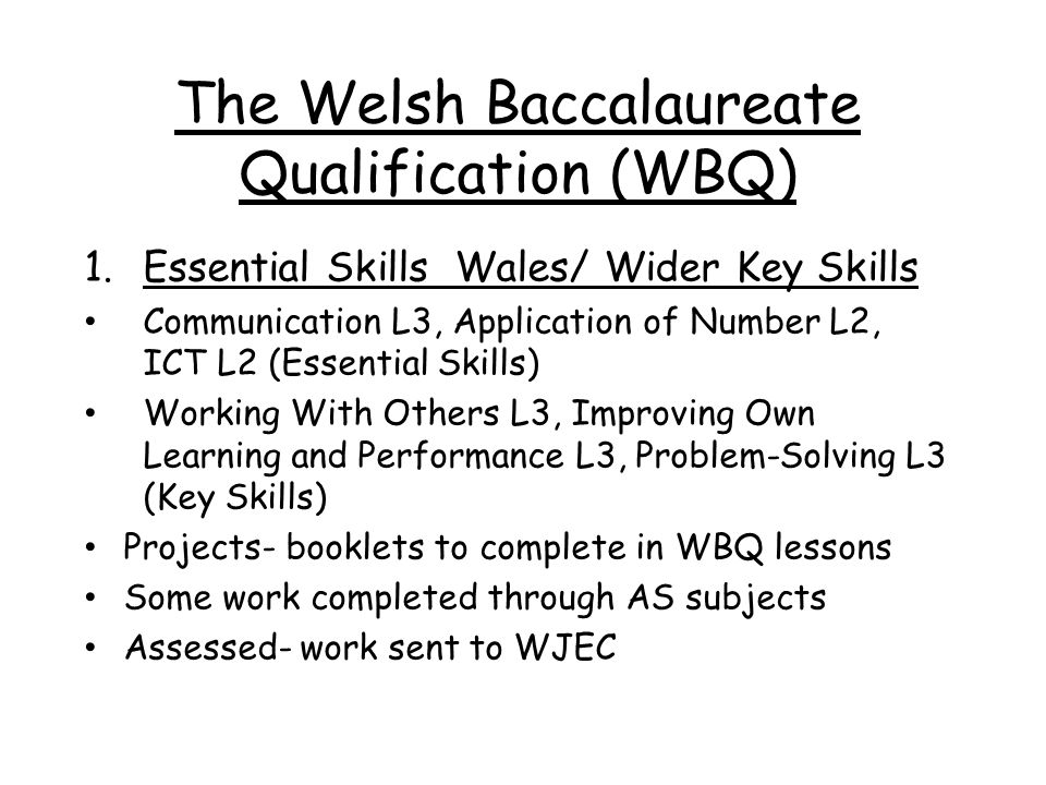 The Welsh Baccalaureate Qualification (WBQ) 1.Essential Skills Wales/ Wider Key Skills Communication L3, Application of Number L2, ICT L2 (Essential Skills) Working With Others L3, Improving Own Learning and Performance L3, Problem-Solving L3 (Key Skills) Projects- booklets to complete in WBQ lessons Some work completed through AS subjects Assessed- work sent to WJEC