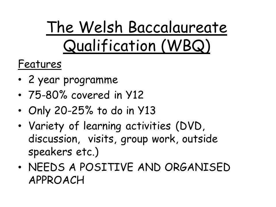 The Welsh Baccalaureate Qualification (WBQ) Features 2 year programme 75-80% covered in Y12 Only 20-25% to do in Y13 Variety of learning activities (DVD, discussion, visits, group work, outside speakers etc.) NEEDS A POSITIVE AND ORGANISED APPROACH
