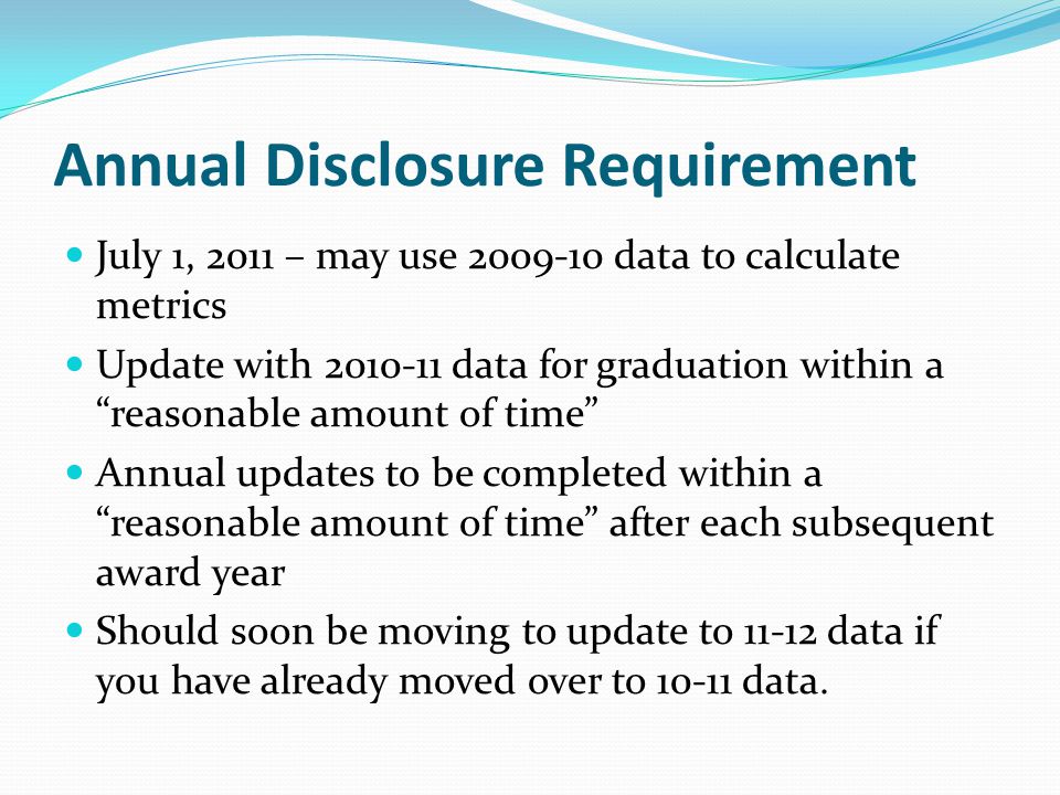 Annual Disclosure Requirement July 1, 2011 – may use data to calculate metrics Update with data for graduation within a reasonable amount of time Annual updates to be completed within a reasonable amount of time after each subsequent award year Should soon be moving to update to data if you have already moved over to data.