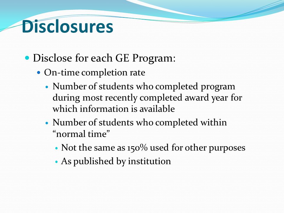 Disclosures Disclose for each GE Program: On-time completion rate Number of students who completed program during most recently completed award year for which information is available Number of students who completed within normal time Not the same as 150% used for other purposes As published by institution