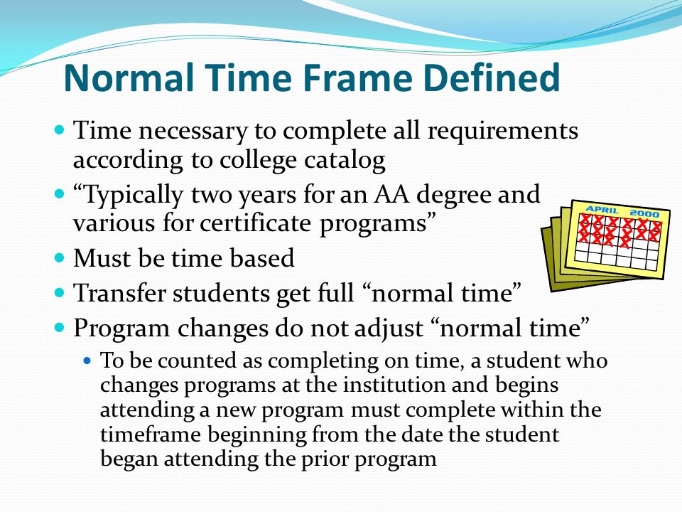 Normal Time Frame Defined Time necessary to complete all requirements according to college catalog Typically two years for an AA degree and various for certificate programs Must be time based Transfer students get full normal time Program changes do not adjust normal time To be counted as completing on time, a student who changes programs at the institution and begins attending a new program must complete within the timeframe beginning from the date the student began attending the prior program