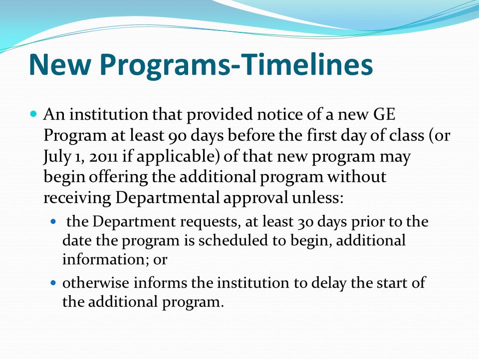 New Programs-Timelines An institution that provided notice of a new GE Program at least 90 days before the first day of class (or July 1, 2011 if applicable) of that new program may begin offering the additional program without receiving Departmental approval unless: the Department requests, at least 30 days prior to the date the program is scheduled to begin, additional information; or otherwise informs the institution to delay the start of the additional program.