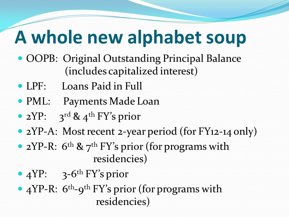 A whole new alphabet soup OOPB: Original Outstanding Principal Balance (includes capitalized interest) LPF: Loans Paid in Full PML: Payments Made Loan 2YP: 3 rd & 4 th FY’s prior 2YP-A: Most recent 2-year period (for FY12-14 only) 2YP-R: 6 th & 7 th FY’s prior (for programs with residencies) 4YP: 3-6 th FY’s prior 4YP-R: 6 th -9 th FY’s prior (for programs with residencies)
