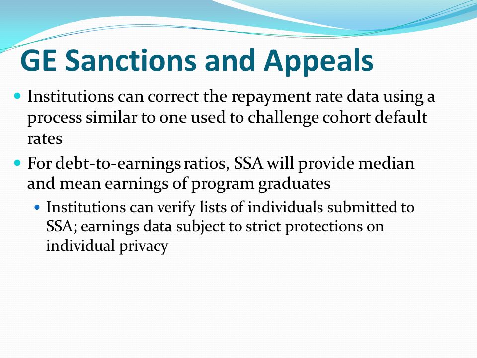 Institutions can correct the repayment rate data using a process similar to one used to challenge cohort default rates For debt-to-earnings ratios, SSA will provide median and mean earnings of program graduates Institutions can verify lists of individuals submitted to SSA; earnings data subject to strict protections on individual privacy GE Sanctions and Appeals