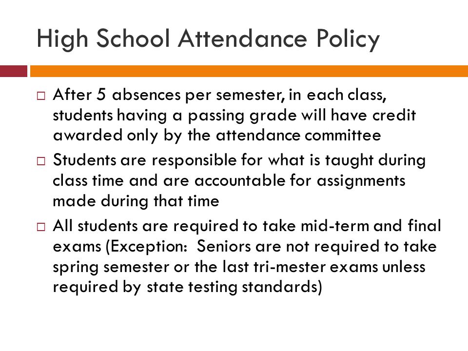 High School Attendance Policy  After 5 absences per semester, in each class, students having a passing grade will have credit awarded only by the attendance committee  Students are responsible for what is taught during class time and are accountable for assignments made during that time  All students are required to take mid-term and final exams (Exception: Seniors are not required to take spring semester or the last tri-mester exams unless required by state testing standards)