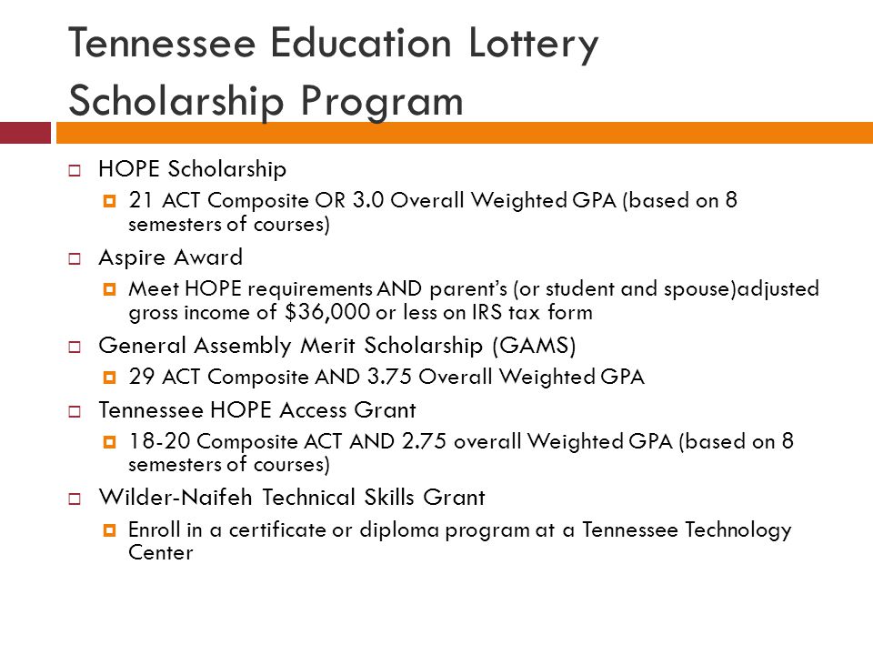 Tennessee Education Lottery Scholarship Program  HOPE Scholarship  21 ACT Composite OR 3.0 Overall Weighted GPA (based on 8 semesters of courses)  Aspire Award  Meet HOPE requirements AND parent’s (or student and spouse)adjusted gross income of $36,000 or less on IRS tax form  General Assembly Merit Scholarship (GAMS)  29 ACT Composite AND 3.75 Overall Weighted GPA  Tennessee HOPE Access Grant  Composite ACT AND 2.75 overall Weighted GPA (based on 8 semesters of courses)  Wilder-Naifeh Technical Skills Grant  Enroll in a certificate or diploma program at a Tennessee Technology Center