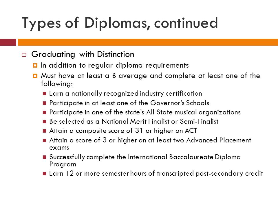 Types of Diplomas, continued  Graduating with Distinction  In addition to regular diploma requirements  Must have at least a B average and complete at least one of the following: Earn a nationally recognized industry certification Participate in at least one of the Governor’s Schools Participate in one of the state’s All State musical organizations Be selected as a National Merit Finalist or Semi-Finalist Attain a composite score of 31 or higher on ACT Attain a score of 3 or higher on at least two Advanced Placement exams Successfully complete the International Baccalaureate Diploma Program Earn 12 or more semester hours of transcripted post-secondary credit