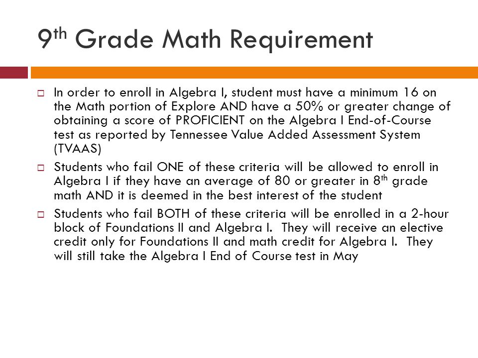 9 th Grade Math Requirement  In order to enroll in Algebra I, student must have a minimum 16 on the Math portion of Explore AND have a 50% or greater change of obtaining a score of PROFICIENT on the Algebra I End-of-Course test as reported by Tennessee Value Added Assessment System (TVAAS)  Students who fail ONE of these criteria will be allowed to enroll in Algebra I if they have an average of 80 or greater in 8 th grade math AND it is deemed in the best interest of the student  Students who fail BOTH of these criteria will be enrolled in a 2-hour block of Foundations II and Algebra I.