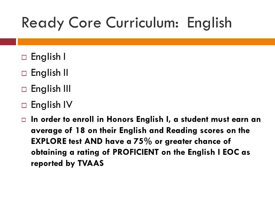 Ready Core Curriculum: English  English I  English II  English III  English IV  In order to enroll in Honors English I, a student must earn an average of 18 on their English and Reading scores on the EXPLORE test AND have a 75% or greater chance of obtaining a rating of PROFICIENT on the English I EOC as reported by TVAAS