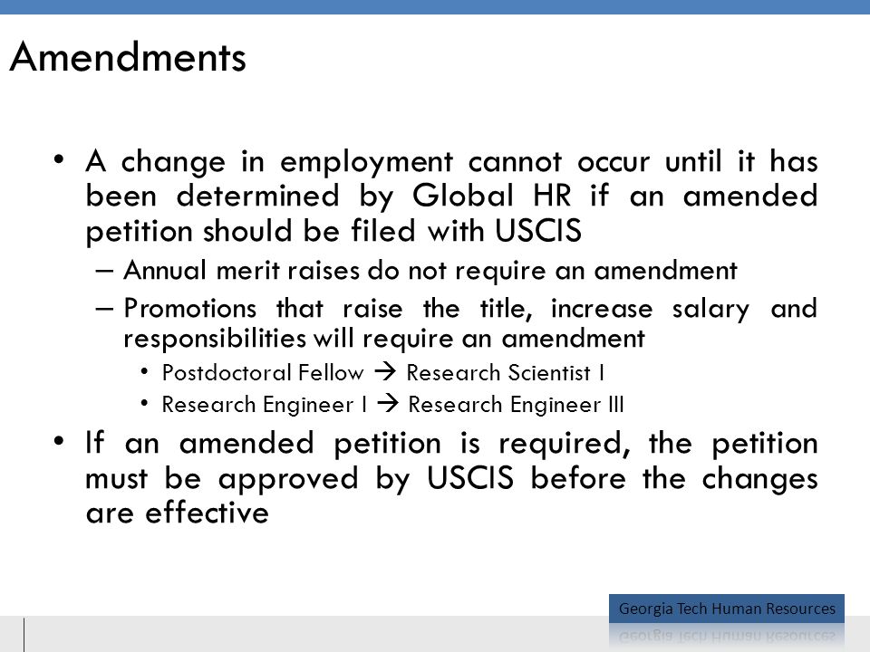 Amendments A change in employment cannot occur until it has been determined by Global HR if an amended petition should be filed with USCIS – Annual merit raises do not require an amendment – Promotions that raise the title, increase salary and responsibilities will require an amendment Postdoctoral Fellow  Research Scientist I Research Engineer I  Research Engineer III If an amended petition is required, the petition must be approved by USCIS before the changes are effective