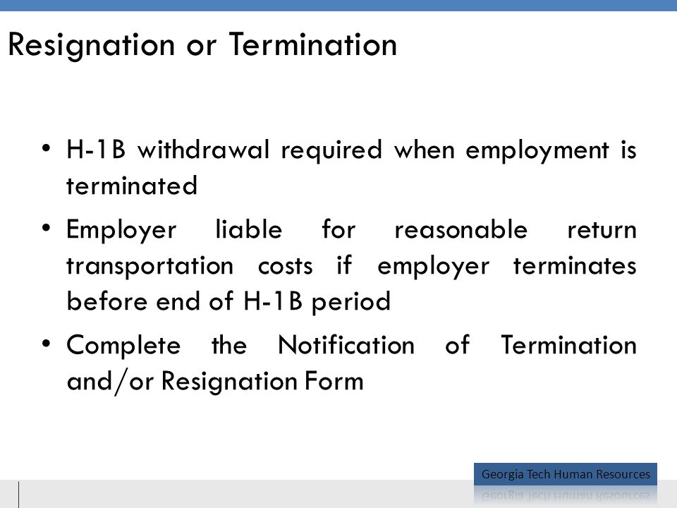 Resignation or Termination H-1B withdrawal required when employment is terminated Employer liable for reasonable return transportation costs if employer terminates before end of H-1B period Complete the Notification of Termination and/or Resignation Form