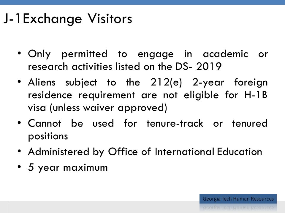 J-1Exchange Visitors Only permitted to engage in academic or research activities listed on the DS Aliens subject to the 212(e) 2-year foreign residence requirement are not eligible for H-1B visa (unless waiver approved) Cannot be used for tenure-track or tenured positions Administered by Office of International Education 5 year maximum