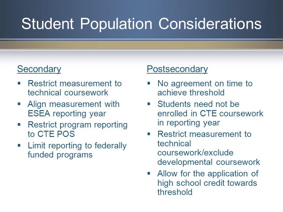 Secondary  Restrict measurement to technical coursework  Align measurement with ESEA reporting year  Restrict program reporting to CTE POS  Limit reporting to federally funded programs Postsecondary  No agreement on time to achieve threshold  Students need not be enrolled in CTE coursework in reporting year  Restrict measurement to technical coursework/exclude developmental coursework  Allow for the application of high school credit towards threshold Student Population Considerations