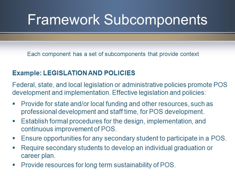Framework Subcomponents Example: LEGISLATION AND POLICIES Federal, state, and local legislation or administrative policies promote POS development and implementation.