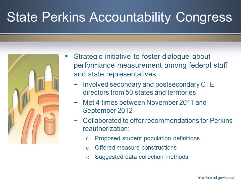 State Perkins Accountability Congress  Strategic initiative to foster dialogue about performance measurement among federal staff and state representatives −Involved secondary and postsecondary CTE directors from 50 states and territories −Met 4 times between November 2011 and September 2012 −Collaborated to offer recommendations for Perkins reauthorization: o Proposed student population definitions o Offered measure constructions o Suggested data collection methods   /