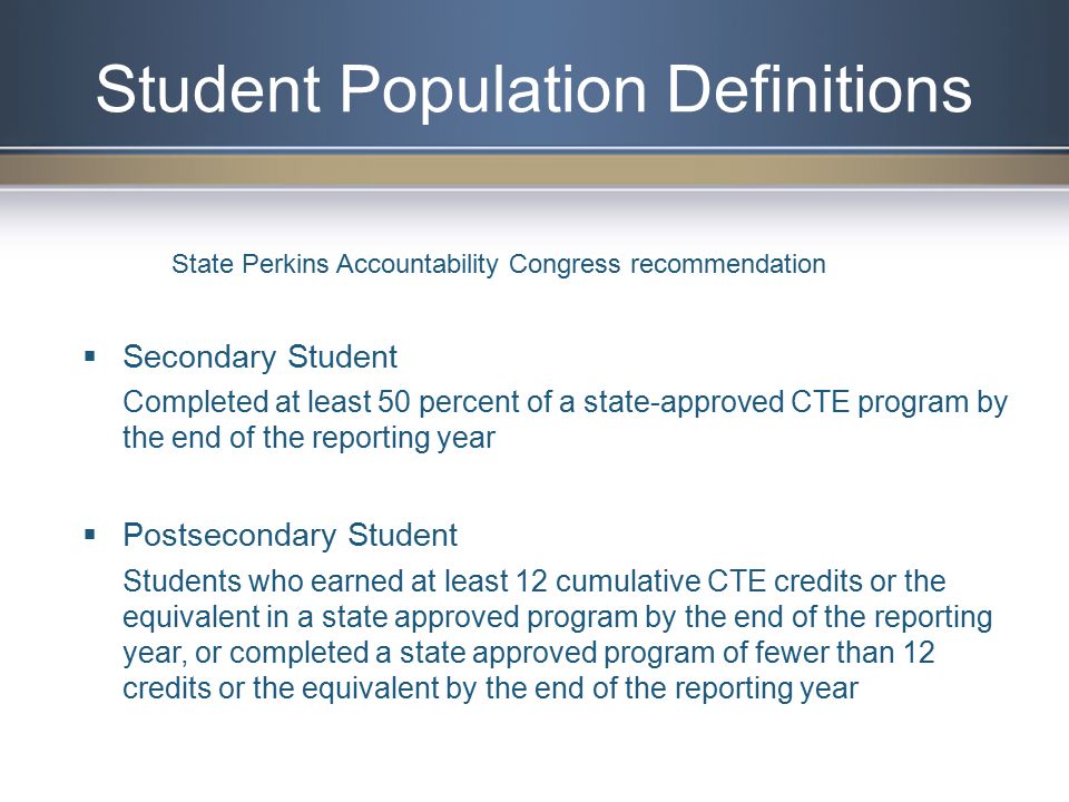 Student Population Definitions  Secondary Student Completed at least 50 percent of a state-approved CTE program by the end of the reporting year  Postsecondary Student Students who earned at least 12 cumulative CTE credits or the equivalent in a state approved program by the end of the reporting year, or completed a state approved program of fewer than 12 credits or the equivalent by the end of the reporting year State Perkins Accountability Congress recommendation