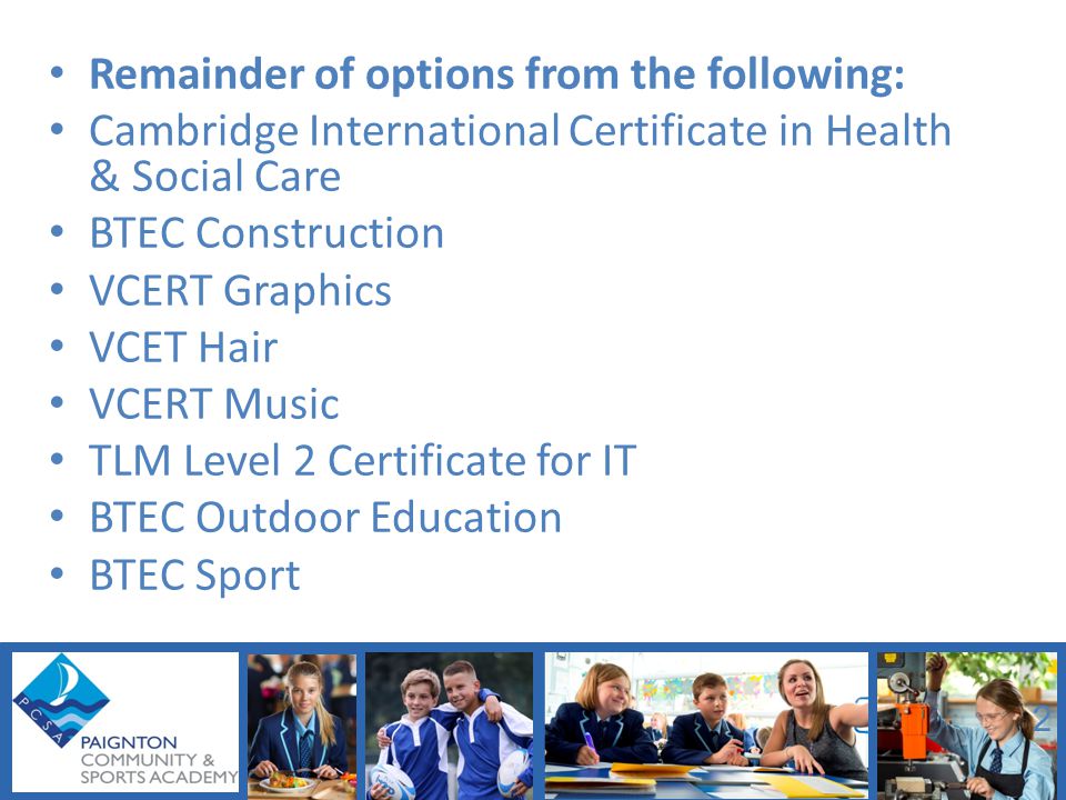 Remainder of options from the following: Cambridge International Certificate in Health & Social Care BTEC Construction VCERT Graphics VCET Hair VCERT Music TLM Level 2 Certificate for IT BTEC Outdoor Education BTEC Sport 2