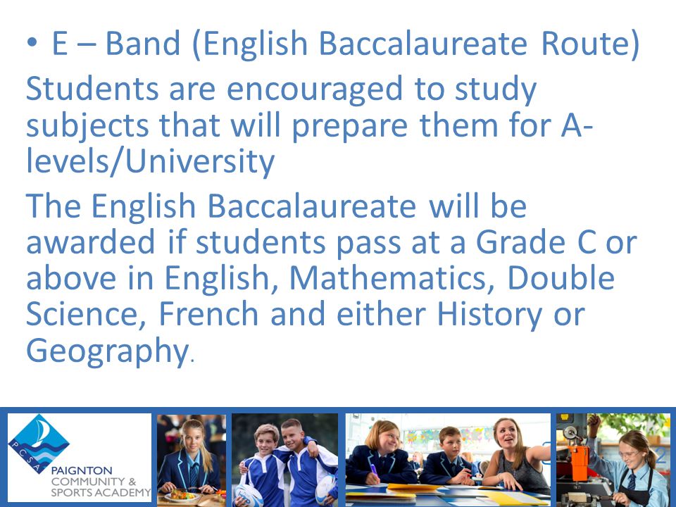 E – Band (English Baccalaureate Route) Students are encouraged to study subjects that will prepare them for A- levels/University The English Baccalaureate will be awarded if students pass at a Grade C or above in English, Mathematics, Double Science, French and either History or Geography.