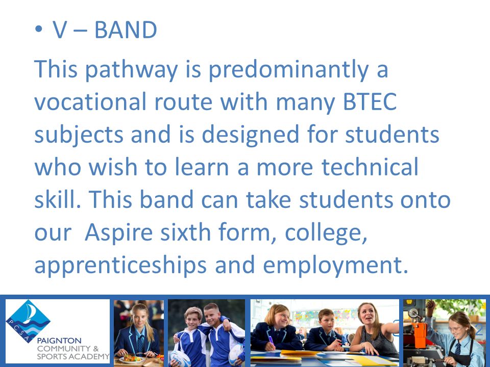 V – BAND This pathway is predominantly a vocational route with many BTEC subjects and is designed for students who wish to learn a more technical skill.