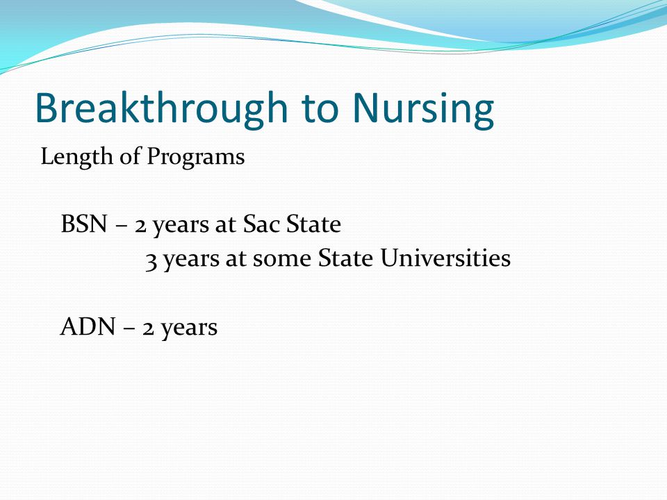 Breakthrough to Nursing Length of Programs BSN – 2 years at Sac State 3 years at some State Universities ADN – 2 years