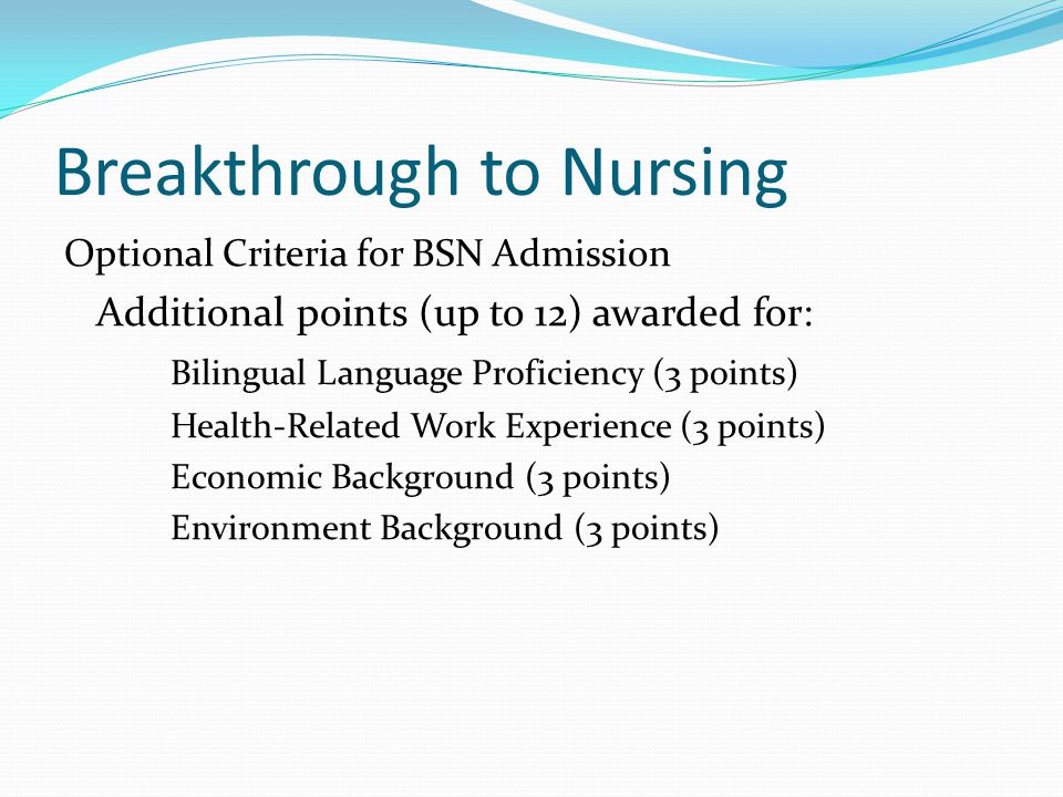 Breakthrough to Nursing Optional Criteria for BSN Admission Additional points (up to 12) awarded for: Bilingual Language Proficiency (3 points) Health-Related Work Experience (3 points) Economic Background (3 points) Environment Background (3 points)