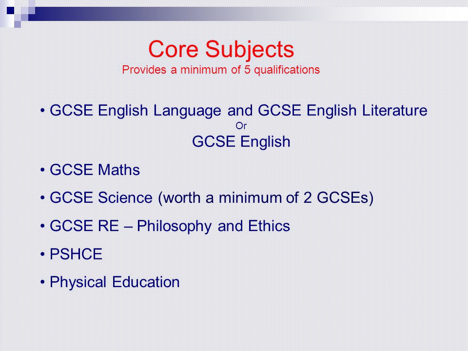GCSE English Language and GCSE English Literature Or GCSE English GCSE Maths GCSE Science (worth a minimum of 2 GCSEs) GCSE RE – Philosophy and Ethics PSHCE Physical Education Core Subjects Provides a minimum of 5 qualifications
