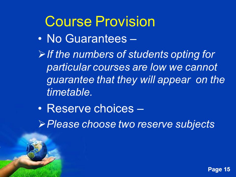Free Powerpoint Templates Page 15 Course Provision No Guarantees –  If the numbers of students opting for particular courses are low we cannot guarantee that they will appear on the timetable.